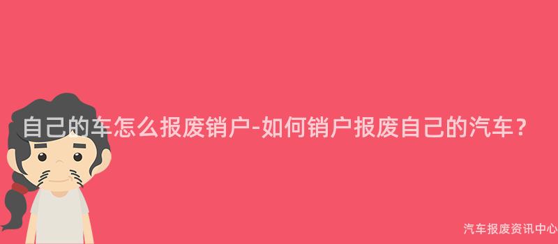 自己的车怎么报废销户-如何销户报废自己的汽车？