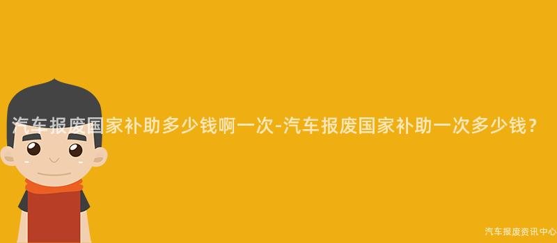 汽车报废国家补助多少钱啊一次-汽车报废国家补助一次多少钱？