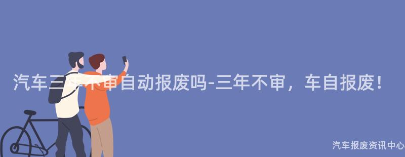 汽车三年不审自动报废吗-三年不审，车自报废！