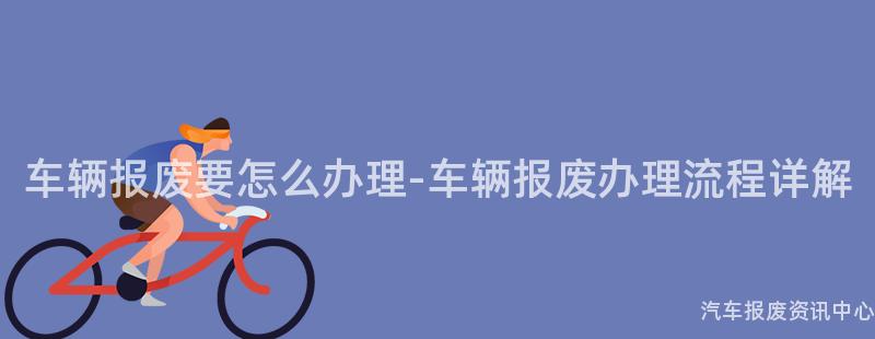 车辆报废要怎么办理-车辆报废办理流程详解