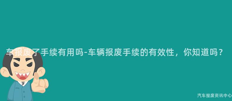 车报废了手续有用吗-车辆报废手续的有效性，你知道吗？