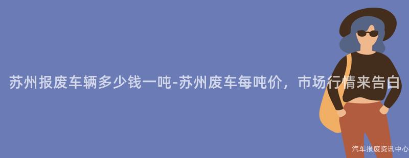 苏州报废车辆多少钱一吨-苏州废车每吨价，市场行情来告白