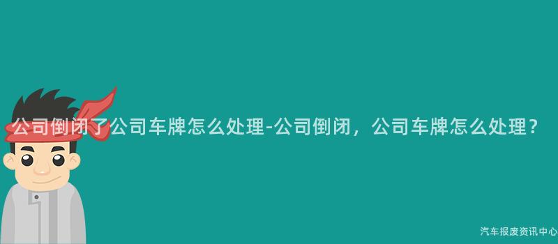 公司倒闭了公司车牌怎么处理-公司倒闭，公司车牌怎么处理？