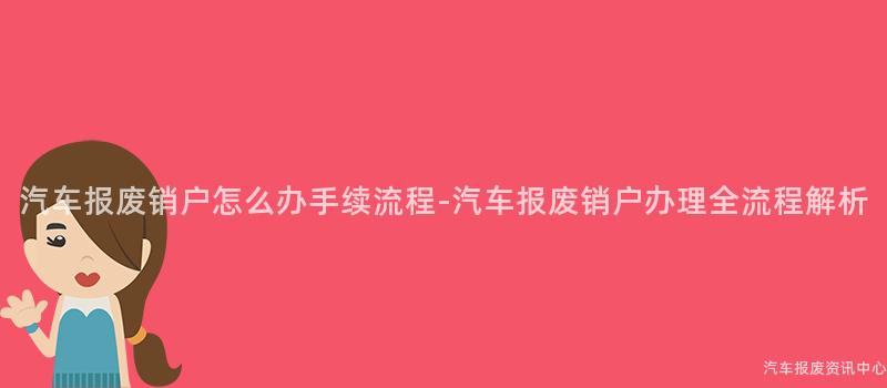 汽车报废销户怎么办手续流程-汽车报废销户办理全流程解析