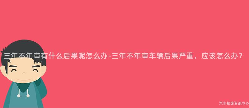 三年不年审有什么后果呢怎么办-三年不年审车辆后果严重，应该怎么办？