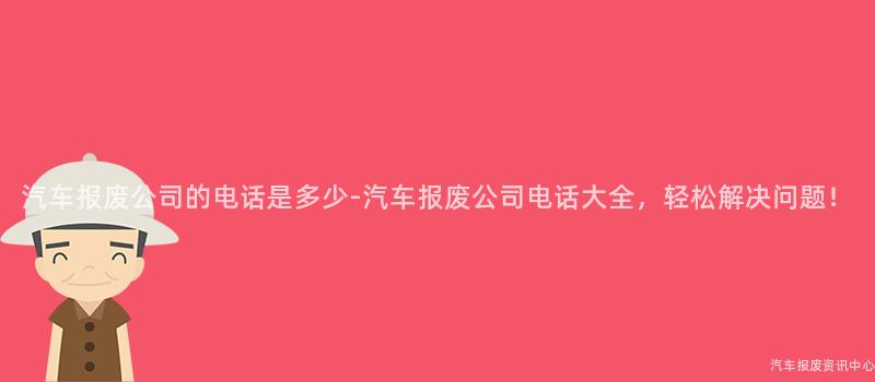 汽车报废公司的电话是多少-汽车报废公司电话大全，轻松解决问题！