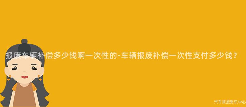 报废车辆补偿多少钱啊一次性的-车辆报废补偿一次性支付多少钱？