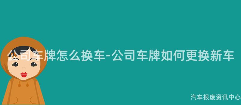 公司车牌怎么换车-公司车牌如何更换新车