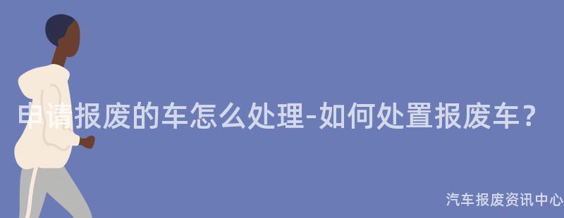 申请报废的车怎么处理-如何处置报废车？