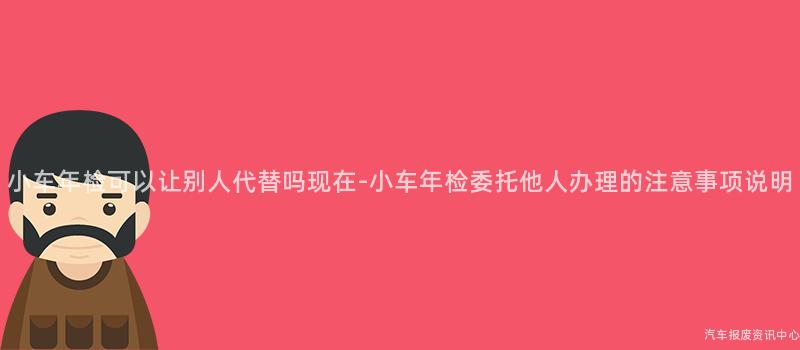 小车年检可以让别人代替吗现在-小车年检委托他人办理的注意事项说明