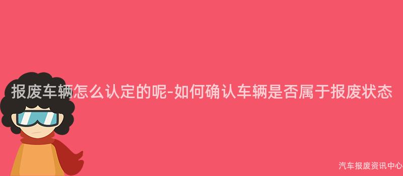 报废车辆怎么认定的呢-如何确认车辆是否属于报废状态