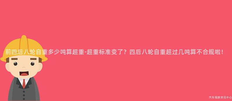 前四后八轮自重多少吨算超重-超重标准变了？四后八轮自重超过几吨算不合规啦！