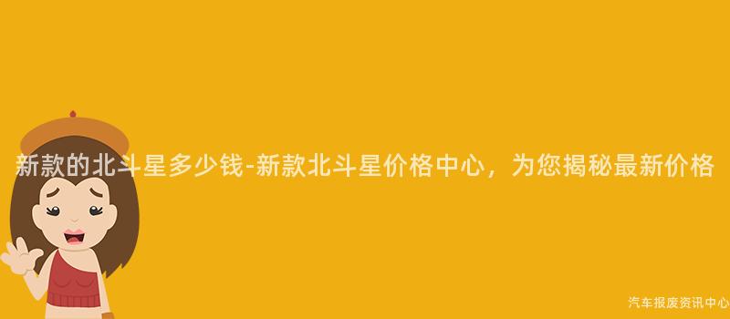 新款的北斗星多少钱-新款北斗星价格中心，为您揭秘最新价格