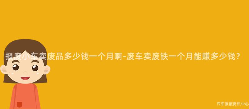 报废小车卖废品多少钱一个月啊-废车卖废铁一个月能赚多少钱？