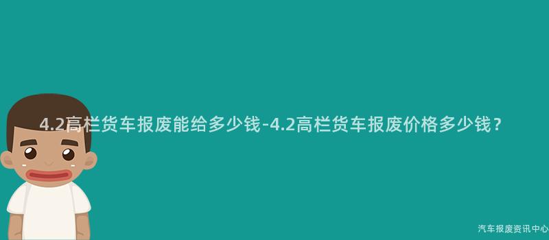 4.2高栏货车报废能给多少钱-4.2高栏货车报废价格多少钱？