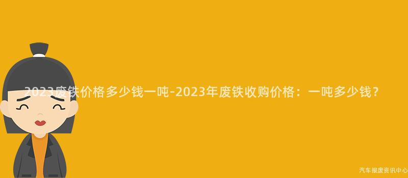 2023废铁价格多少钱一吨-2023年废铁收购价格：一吨多少钱？