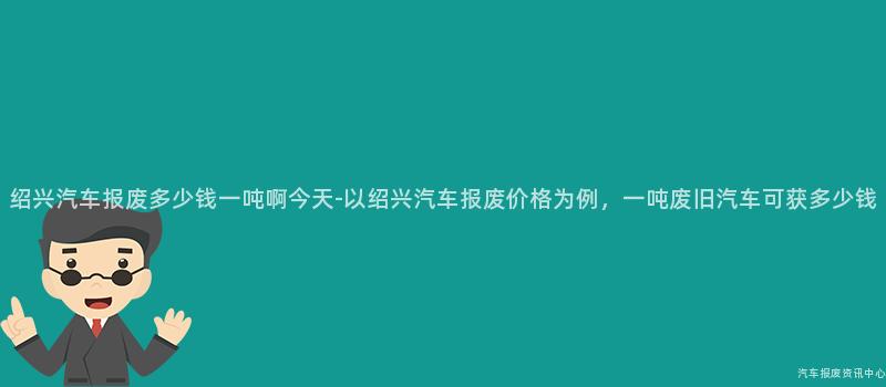 绍兴汽车报废多少钱一吨啊今天-以绍兴汽车报废价格为例，一吨废旧汽车可获多少钱