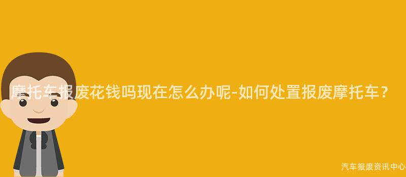 摩托车报废花钱吗现在怎么办呢-如何处置报废摩托车？
