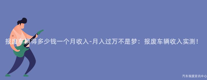 报废车辆得多少钱一个月收入-月入过万不是梦：报废车辆收入实测！