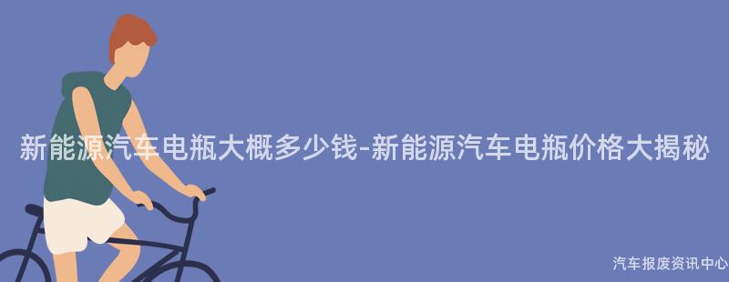 新能源汽车电瓶大概多少钱-新能源汽车电瓶价格大揭秘