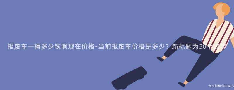 报废车一辆多少钱啊现在价格-当前报废车价格是多少？新标题为30个汉字