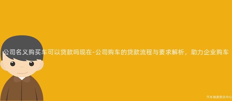 公司名义购买车可以贷款吗现在-公司购车的贷款流程与要求解析，助力企业购车