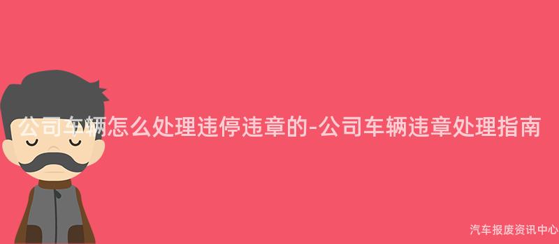 公司车辆怎么处理违停违章的-公司车辆违章处理指南