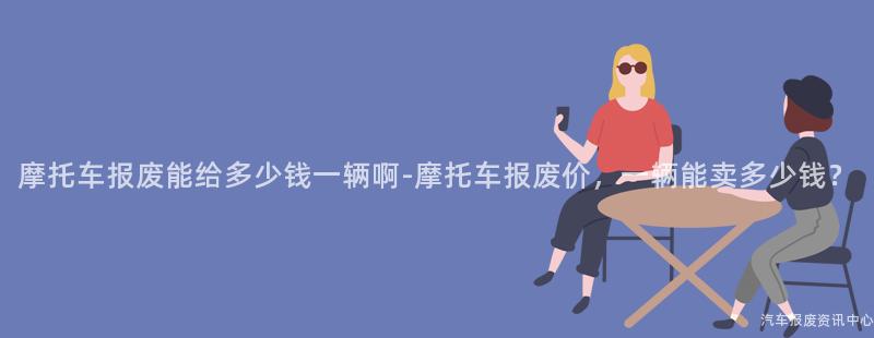 摩托车报废能给多少钱一辆啊-摩托车报废价，一辆能卖多少钱？