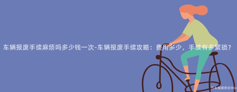 车辆报废手续麻烦吗多少钱一次-车辆报废手续攻略：费用多少，手续有多繁琐？