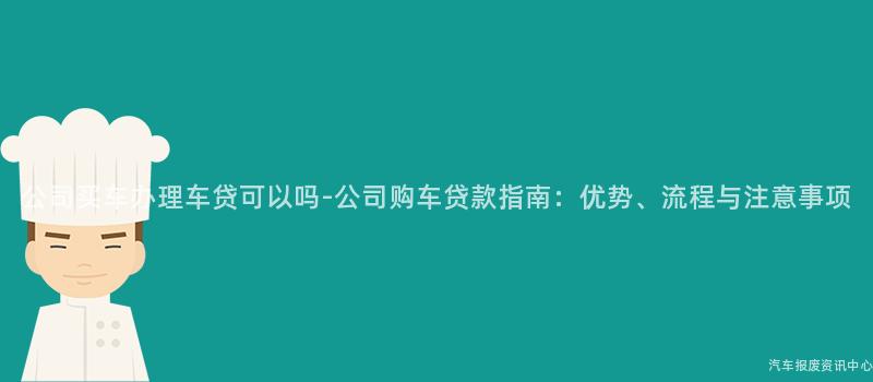 公司买车办理车贷可以吗-公司购车贷款指南：优势、流程与注意事项
