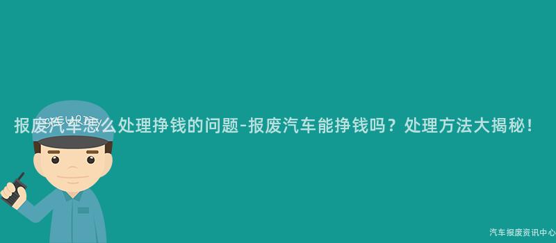 报废汽车怎么处理挣钱的问题-报废汽车能挣钱吗？处理方法大揭秘！