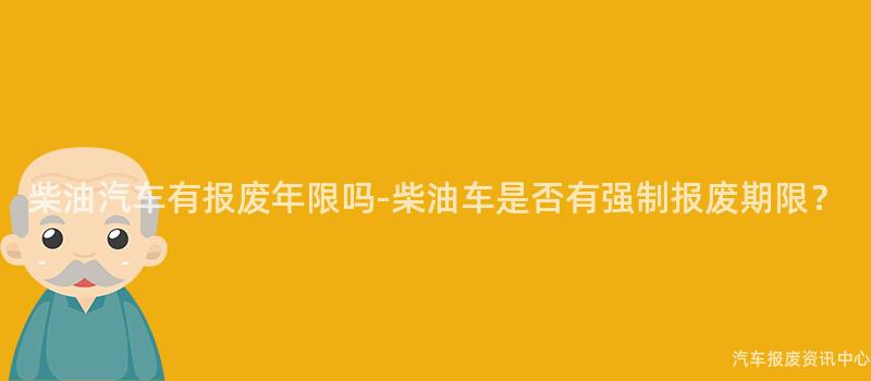 柴油汽车有报废年限吗-柴油车是否有强制报废期限？