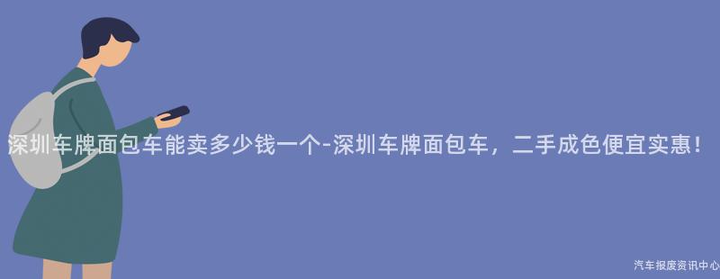 深圳车牌面包车能卖多少钱一个-深圳车牌面包车，二手成色便宜实惠！