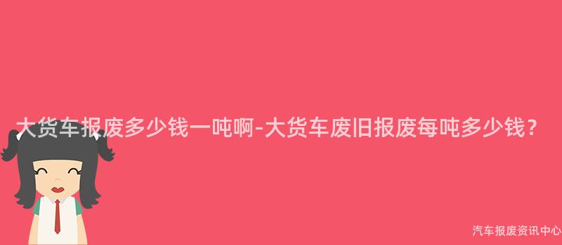 大货车报废多少钱一吨啊-大货车废旧报废每吨多少钱？