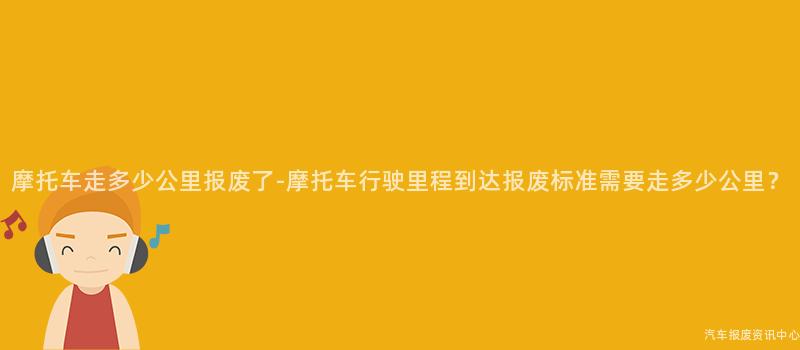 摩托车走多少公里报废了-摩托车行驶里程到达报废标准需要走多少公里？