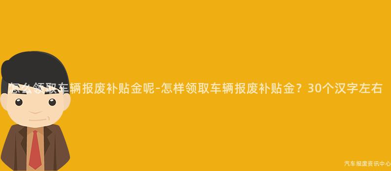 怎么领取车辆报废补贴金呢-怎样领取车辆报废补贴金？30个汉字左右