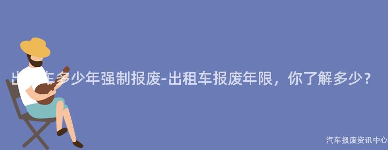 出租车多少年强制报废-出租车报废年限，你了解多少？