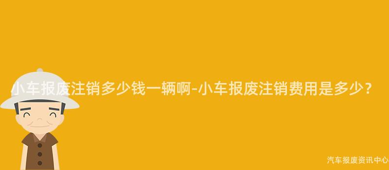 小车报废注销多少钱一辆啊-小车报废注销费用是多少？