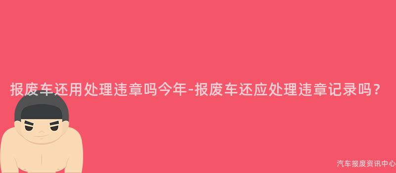 报废车还用处理违章吗今年-报废车还应处理违章记录吗？