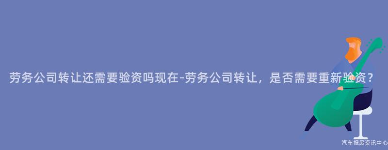 劳务公司转让还需要验资吗现在-劳务公司转让，是否需要重新验资？