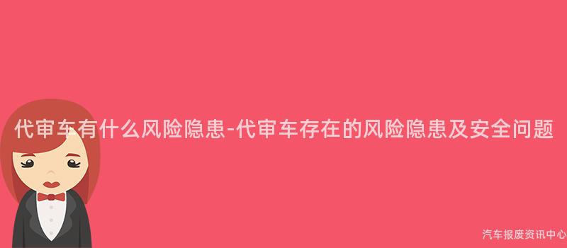 代审车有什么风险隐患-代审车存在的风险隐患及安全问题