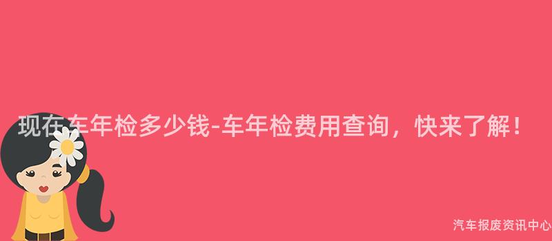 现在车年检多少钱-车年检费用查询，快来了解！