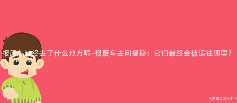 报废车最终去了什么地方呢-报废车去向揭秘：它们最终会被运往哪里？