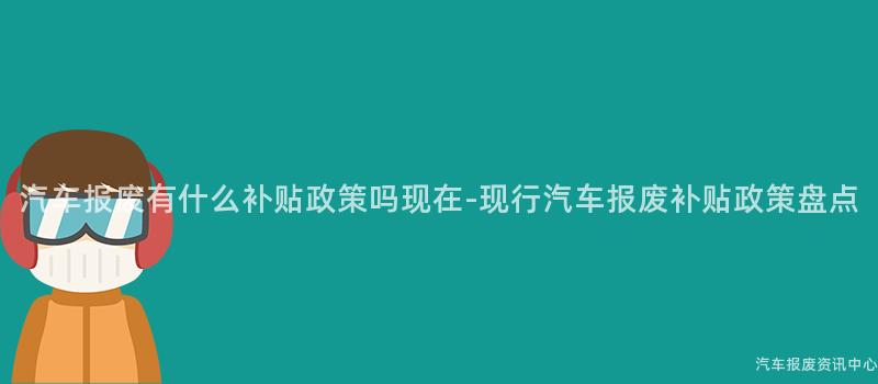 汽车报废有什么补贴政策吗现在-现行汽车报废补贴政策盘点