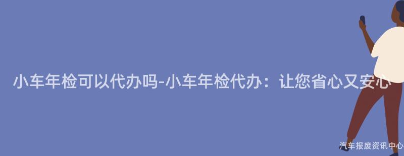 小车年检可以代办吗-小车年检代办：让您省心又安心
