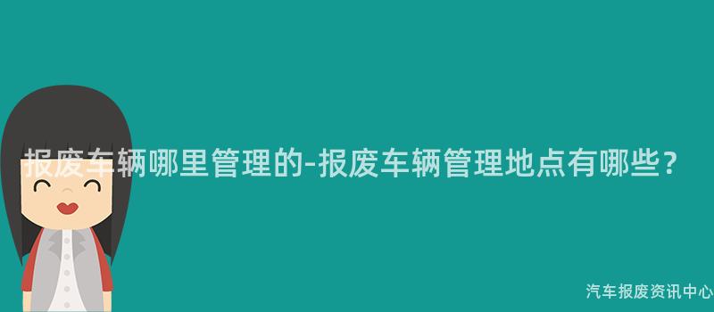 报废车辆哪里管理的-报废车辆管理地点有哪些？