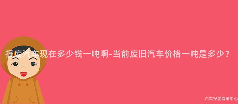 报废汽车现在多少钱一吨啊-当前废旧汽车价格一吨是多少？