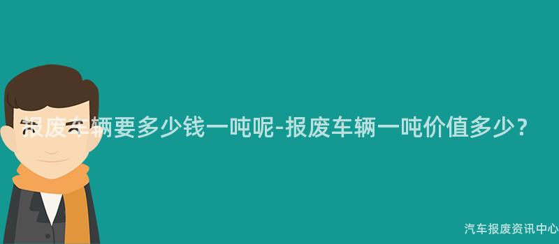 报废车辆要多少钱一吨呢-报废车辆一吨价值多少？