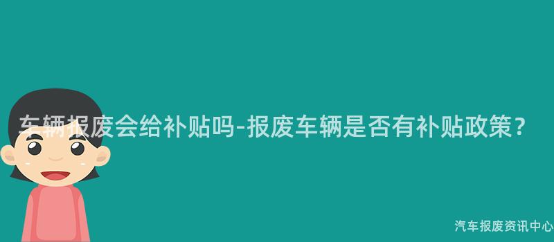 车辆报废会给补贴吗-报废车辆是否有补贴政策？