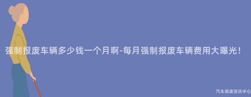 强制报废车辆多少钱一个月啊-每月强制报废车辆费用大曝光！